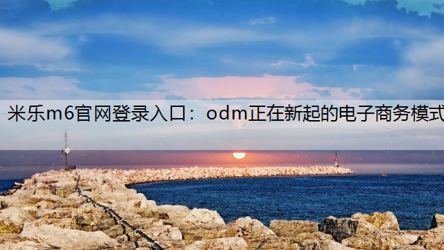 米乐m6官网登录入口：odm正在新起的电子商务模式